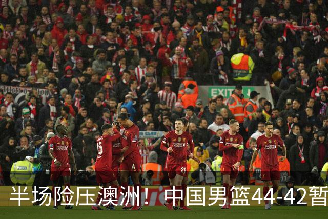 半场险压澳洲！中国男篮44-42暂时领先，王俊杰7分4板2助撑起锋线